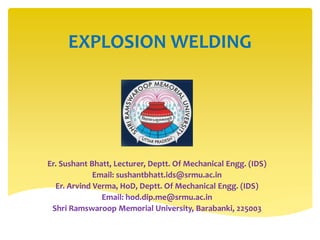 EXPLOSION WELDING
Er. Sushant Bhatt, Lecturer, Deptt. Of Mechanical Engg. (IDS)
Email: sushantbhatt.ids@srmu.ac.in
Er. Arvind Verma, HoD, Deptt. Of Mechanical Engg. (IDS)
Email: hod.dip.me@srmu.ac.in
Shri Ramswaroop Memorial University, Barabanki, 225003
 