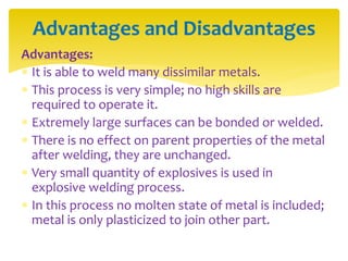 Advantages:
 It is able to weld many dissimilar metals.
 This process is very simple; no high skills are
required to operate it.
 Extremely large surfaces can be bonded or welded.
 There is no effect on parent properties of the metal
after welding, they are unchanged.
 Very small quantity of explosives is used in
explosive welding process.
 In this process no molten state of metal is included;
metal is only plasticized to join other part.
Advantages and Disadvantages
 