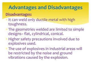 Disadvantages:
 It can weld only ductile metal with high
toughness.
 The geometries welded are limited to simple
designs– flat, cylindrical, conical.
 Higher safety precautions involved due to
explosives used.
 The use of explosives in industrial areas will
be restricted by the noise and ground
vibrations caused by the explosion.
Advantages and Disadvantages
 