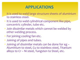  It is used to weld large structure sheets of aluminium
to stainless steel.
 It is used to weld cylindrical component like pipe,
concentric cylinder, tube etc.
 Join dissimilar metals which cannot be welded by
other welding process.
 For joining cooling fan etc.
 Joining of pipes and tubes.
 Joining of dissimilar metals can be done for eg –
Aluminium to steel, Cu to stainless steel, Titanium
alloys to Cr – Ni steel, Tungsten to Steel, etc.
APPLICATIONS
 