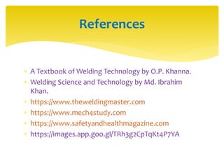  A Textbook of Welding Technology by O.P. Khanna.
 Welding Science and Technology by Md. Ibrahim
Khan.
 https://www.theweldingmaster.com
 https://www.mech4study.com
 https://www.safetyandhealthmagazine.com
 https://images.app.goo.gl/TRh3g2CpTqKt4P7YA
References
 