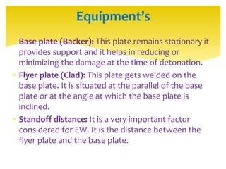  Base plate (Backer): This plate remains stationary it
provides support and it helps in reducing or
minimizing the damage at the time of detonation.
 Flyer plate (Clad): This plate gets welded on the
base plate. It is situated at the parallel of the base
plate or at the angle at which the base plate is
inclined.
 Standoff distance: It is a very important factor
considered for EW. It is the distance between the
flyer plate and the base plate.
Equipment’s
 