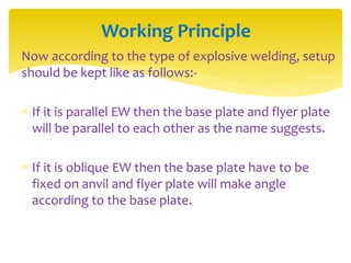 Now according to the type of explosive welding, setup
should be kept like as follows:-
 If it is parallel EW then the base plate and flyer plate
will be parallel to each other as the name suggests.
 If it is oblique EW then the base plate have to be
fixed on anvil and flyer plate will make angle
according to the base plate.
Working Principle
 