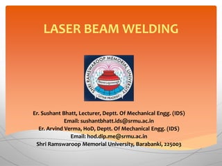 LASER BEAM WELDING
Er. Sushant Bhatt, Lecturer, Deptt. Of Mechanical Engg. (IDS)
Email: sushantbhatt.ids@srmu.ac.in
Er. Arvind Verma, HoD, Deptt. Of Mechanical Engg. (IDS)
Email: hod.dip.me@srmu.ac.in
Shri Ramswaroop Memorial University, Barabanki, 225003
 