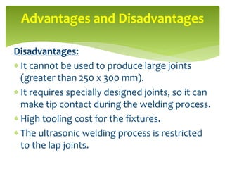 Disadvantages:
 It cannot be used to produce large joints
(greater than 250 x 300 mm).
 It requires specially designed joints, so it can
make tip contact during the welding process.
 High tooling cost for the fixtures.
 The ultrasonic welding process is restricted
to the lap joints.
Advantages and Disadvantages
 