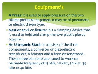  A Press: It is used to apply pressure on the two
plastic pieces to be joined. It may be of pneumatic
or electric driven type.
 Nest or anvil or fixture: It is a clamping device that
is used to hold and clamp the two plastic pieces
together.
 An Ultrasonic Stack: It consists of the three
components, a converter or piezoelectric
transducer, a booster and a horn or sonotrode.
These three elements are tuned to work on
resonate frequency of 15 kHz, 20 kHz, 30 kHz, 35
kHz or 40 kHz.
Equipment’s
 