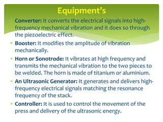  Converter: It converts the electrical signals into high-
frequency mechanical vibration and it does so through
the piezoelectric effect.
 Booster: It modifies the amplitude of vibration
mechanically.
 Horn or Sonotrode: It vibrates at high frequency and
transmits the mechanical vibration to the two pieces to
be welded. The horn is made of titanium or aluminium.
 An Ultrasonic Generator: It generates and delivers high-
frequency electrical signals matching the resonance
frequency of the stack.
 Controller: It is used to control the movement of the
press and delivery of the ultrasonic energy.
Equipment’s
 