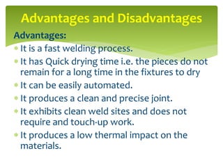 Advantages:
 It is a fast welding process.
 It has Quick drying time i.e. the pieces do not
remain for a long time in the fixtures to dry
 It can be easily automated.
 It produces a clean and precise joint.
 It exhibits clean weld sites and does not
require and touch-up work.
 It produces a low thermal impact on the
materials.
Advantages and Disadvantages
 