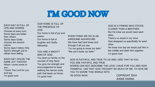 EACH DAY IS FULL OF
UPS AND DOWNS.
Choices at every turn.
Some days are better
than others.
Some days Godly
choices are second
nature.
Some days it takes Holy
Spirit’s strength just to
refrain from falling.
EACH DAY HOLDS THE
SAME JOY THOUGH.
When I come home to
you,
I thank The Lord for you
and say
I’m good now!
OUR HOME IS FULL OF
THE PRESENCE OF
GOD.
Our home is full of joy and
peace.
Our home id full of
laughter and Godly
fellowship.
YOU ARE A MIGHTY
MAN OF GOD.
You lead our family on the
counsel of Holy Spirit.
You give me strength and
encouragement to keep
walking the narrow rocky
path that leads us Home.
I’m good now!
EVERYTHING WE DO IS AN
AWESOME ADVANTURE.
We have had hard times and
through it all you say
“I’m not going to loose my faith!”
“We can’t loose our faith!”
GOD IS A FRIEND WHO STICKS
CLOSER THAN A BROTHER;
But He knew we would need each
other.
There’s no doubt in my mind
God designed us specifically for each
other.
He knew one day we would pull Him in
the middle and seek Him together.
I’m good now!
GOD IS FAITHFUL AND TRUE TO US AND I SEE THAT IN YOU
YOU ARE FAITHFUL AND TRUE.
WORDS CAN NOT DESCRIBE THE LOVE I HAVE FOR YOU AND HOW
THANKFUL I AM THAT GOD THOUGHT SO MUCH OF ME, TO GIVE ME
YOU TO SHARE THIS WORLD WITH
I’M GOOD NOW! COPYRIGHT 2014
JEANIE HANNA
 