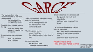 The corners of my mind
murmur thoughts of fear and
unworthiness
the whispers of not
being good enough.
Thoughts from the past creep in
like fog
slow and steady until
suddenly I realize I’m
overcome
Should have and should have
been
what I do now and
what I did then
There’s no stopping the words coming
from out of the blue
you’re nothing and no one.
like the discarded trash
broken and used.
Then the peace comes
slowly then bright
like a light turned on in the dead of
night
I’m more than past
and worthy of love
God steps in and shows up
Grace not earned or even deserved
but given to me freely and
abundantly
so I may know how much I’m
loved
The thoughts slip away as I set my
mind on my Father
He’s there with outstretched arms
waiting for me to call upon Him
and
deliver me from my own harm
TRUST IN ME HE SAYS
I WILL GIVE YOU PEACE ALWAYS
COPYRIGHT 2014
JEANIE HANNA
 