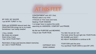 AT HIS FEET
MY GOD, MY SAVIOR
I put all MY TURST in You.
PAIN and WORRIES abound each day.
FRUSTRATION brings me to my knees.
Sometimes I can hardly breathe!
I FALL DOWN
My knees are scraped.
Scars bring it back.
I lay it all at YOUR FEET.
Reminders of days past become distant memories;
as I rest in YOUR PEACE.
CONTENTMENT and JOY I find.
PEACE rests in my mind.
I FOCUS on YOU more and more.
Seeking YOUR WISDOM.
I no longer have to explore this world,
searching for ANSWERS, COMFORT and PRAISE.
My life has PURPOSE and MEANING.
I long to see YOUR FACE. You take me just as I am.
This lowly sinner fits just right into YOUR PLAN.
NO SHAME and GUILT.
NO HEAVY BURDENS to continue to lift.
YOUR SON paid the price.
You sacrificed YOUR OWN to save MY LIFE!COPYRIGHT 2015
JEANIE HANNAH
 