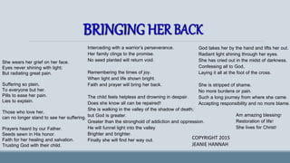 She wears her grief on her face.
Eyes never shining with light;
But radiating great pain.
Suffering so plain,
To everyone but her.
Pills to ease her pain.
Lies to explain.
Those who love her,
can no longer stand to see her suffering.
Prayers heard by our Father.
Seeds sewn in His honor.
Faith for her healing and salvation.
Trusting God with their child.
Interceding with a warrior’s perseverance.
Her family clings to the promise.
No seed planted will return void.
Remembering the times of joy.
When light and life shown bright.
Faith and prayer will bring her back.
The child feels helpless and drowning in despair.
Does she know all can be repaired?
She is walking in the valley of the shadow of death;
but God is greater.
Greater than the stronghold of addiction and oppression.
He will funnel light into the valley
Brighter and brighter.
Finally she will find her way out.
God takes her by the hand and lifts her out.
Radiant light shining through her eyes.
She has cried out in the midst of darkness.
Confessing all to God,
Laying it all at the foot of the cross.
She is stripped of shame.
No more burdens or pain.
Such a long journey from where she came.
Accepting responsibility and no more blame.
Am amazing blessing!
Restoration of life!
She lives for Christ!
COPYRIGHT 2015
JEANIE HANNAH
 