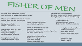 COPYRIGHT 2014
JEANIE HANNAH
He stands strong in the face of adversity.
Calm and strong, he faces all obstacle put in his way.
Showing grace and mercy to those who hurt him.
Blessing others with what God has given.
Planting seeds of faith.
With hope that others are saved.
Bowing humbly before his Father.
The fisher of men prays.
Giving praise and glory.
Receiving blessing and favour.
Casting his net far and wide.
With faith for others to survive
Fighting memories from his past.
A powerful testimony he has.
Sharing the good news of God’s love,
and how to obtain salvation.
He reels in the fish and receives a standing ovation
from all the saints in Heaven.
Bowing humbly before his Father.
The fisher of men prays.
Giving praise and glory.
Receiving blessing and favour.
Well done good and faithful servant.
God is well pleased with his strength and courage.
Pressing through even when he feels discouraged.
Drawing near to God.
Seeking wisdom and guidance.
To do His will is the fishermen’s desire.
Bowing humbly before his Father.
The fisher of men prays.
Giving praise and glory.
Receiving blessing and favour.
 