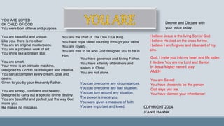 YOU ARE LOVED
Oh CHILD OF GOD
You were born of love and purpose.
You are beautiful and unique.
Like you, there is no other.
You are an original masterpiece.
You are a priceless work of art.
You shine like a brilliant star.
You are smart.
Your mind is an intricate machine,
Designed by God to be intelligent and creative.
You can accomplish every dream, goal and
desire.
Given to you by your Heavenly Father.
You are strong, confident and healthy.
Designed to carry out a specific divine destiny.
You are beautiful and perfect just the way God
made you.
He makes no mistakes.
You are the child of The One True King.
You have royal blood coursing through your veins
You are royalty.
You are free to be who God designed you to be in
Him.
You have generous and loving Father.
You have a family of brothers and
sisters in Christ.
You are not alone.
You can overcome any circumstances.
You can overcome any bad situation.
You can turn around any situation.
The power is inside you.
You were given a measure of faith.
You are important and loved.
Decree and Declare with
your voice today:
I believe Jesus is the living Son of God.
I believe He died on the cross for me.
I believe I am forgiven and cleansed of my
sins.
God, I invite you into my heart and life today.
I declare You are my Lord and Savior.
In Jesus Mighty name I pray
AMEN
You are Saved!
You have chosen to be the person
God says you are.
You have claimed your inheritance!
COPYRIGHT 2014
JEANIE HANNA
 
