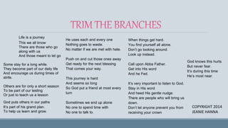 Life is a journey
This we all know
There are those who go
along with us
And those meant to let go
Some stay for a long while.
They become part of our daily life
And encourage us during times of
strife.
Others are for only a short season
To be part of our testing
Or just to teach us a lesson
God puts others in our paths
It’s part of his grand plan.
To help us learn and grow.
He uses each and every one
Nothing goes to waste.
No matter if we are met with hate.
Push on and cut those ones away
Get ready for the next blessing
That comes your way.
This journey is hard
And seems so long
So God put a friend at most every
turn
Sometimes we end up alone
No one to spend time with
No one to talk to.
When things get hard.
You find yourself all alone.
Don’t go looking around.
Look up instead.
Call upon Abba Father.
Get into His word
And he Fed.
It’s very important to listen to God.
Stay in His word
And heed His gentle nudge.
There are people who will bring us
down.
Don’t let anyone prevent you from
receiving your crown
COPYRIGHT 2014
JEANIE HANNA
God knows this hurts
But never fear.
It’s during this time
He’s most near.
 