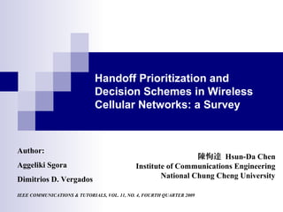 Handoff Prioritization and
Decision Schemes in Wireless
Cellular Networks: a Survey
陳恂達 Hsun-Da Chen
Institute of Communications Engineering
National Chung Cheng University
Author:
Aggeliki Sgora
Dimitrios D. Vergados
IEEE COMMUNICATIONS & TUTORIALS, VOL. 11, NO. 4, FOURTH QUARTER 2009
 