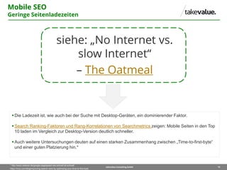 19takevalue Consulting GmbH
Mobile SEO
Geringe Seitenladezeiten
siehe: „No Internet vs.
slow Internet“
– The Oatmeal
Die Ladezeit ist, wie auch bei der Suche mit Desktop-Geräten, ein dominierender Faktor.
Search Ranking-Faktoren und Rang-Korrelationen von Searchmetrics zeigen: Mobile Seiten in den Top
10 laden im Vergleich zur Desktop-Version deutlich schneller.
Auch weitere Untersuchungen deuten auf einen starken Zusammenhang zwischen „Time-to-first-byte“
und einer guten Platzierung hin.*
* http://www.zedwoo.de/google-pagespeed-wie-schnell-ist-schnell/
https://moz.com/blog/improving-search-rank-by-optimizing-your-time-to-first-byte
 