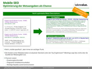 20takevalue Consulting GmbH
* Siehe: Search Ranking-Faktoren und Rang-Korrelationen, Searchmetrics
http://www.searchmetrics.com/de/knowledge-base/ranking-faktoren/
Nicht optimierte Meta Descriptions
Mobile SEO
Optimierung der Metaangaben als Chance
Ist-Angaben
Optimierungsvorschlag
 Nicht „mobile-spezifisch“, aber immer ein wichtiger Punkt.
 Die Existenz einer Metadescription ist absoluter Standard unter den Top Ergebnissen!* Allerdings sagt dies nichts über die
Qualität der Metaangaben aus.
 Chancen nutzen:
 Erwartungskonformität!
 Prägnante Vorteilskommunikation
 Wichtige Aspekte zuerst kommunizieren
 