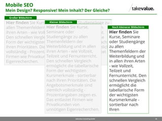 25takevalue Consulting GmbH
Mobile SEO
Mein Design? Responsive! Mein Inhalt? Der Gleiche?
Hier finden Sie Kurse, Seminare oder Studiengänge zu
allen Themenfeldern der Weiterbildung und in allen
ihren Arten - wie Vollzeit, Teilzeit und Fernunterricht.
Den schnellen Vergleich ermöglicht die tabellarische
Form der wichtigsten Kursmerkmale - sortierbar nach
Ihren Prioritäten. Die Angebotsmerkmale sind ziemlich
vollständig - Prozentangaben zeigen es. Das entlastet
Firmen wie Privatkunden von unnötigen
Eigenrecherchen.
Großer Bildschirm
Hier finden Sie Kurse,
Seminare oder
Studiengänge zu allen
Themenfeldern der
Weiterbildung und in allen
ihren Arten - wie Vollzeit,
Teilzeit und Fernunterricht.
Den schnellen Vergleich
ermöglicht die tabellarische
Form der wichtigsten
Kursmerkmale - sortierbar
nach Ihren Prioritäten. Die
Angebotsmerkmale sind
ziemlich vollständig -
Prozentangaben zeigen es.
Das entlastet Firmen wie
Privatkunden von
unnötigen Eigenrecherchen.
Kleiner Bildschirm
Hier finden Sie
Kurse, Seminare
oder Studiengänge
zu allen
Themenfeldern der
Weiterbildung und
in allen ihren Arten
- wie Vollzeit,
Teilzeit und
Fernunterricht. Den
schnellen Vergleich
ermöglicht die
tabellarische Form
der wichtigsten
Kursmerkmale -
sortierbar nach
Ihren
Noch kleinerer Bildschirm
 