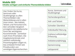 26takevalue Consulting GmbH
Mobile SEO
Inhalte zerlegen und einfache Themenblöcke bilden
Hier finden Sie Kurse,
Seminare oder
Studiengänge zu allen
Themenfeldern der
Weiterbildung und in allen
ihren Arten - wie Vollzeit,
Teilzeit und Fernunterricht.
Den schnellen Vergleich
ermöglicht die tabellarische
Form der wichtigsten
Kursmerkmale - sortierbar
nach Ihren Prioritäten. Die
Angebotsmerkmale sind
ziemlich vollständig -
Prozentangaben zeigen es.
Das entlastet Firmen wie
Privatkunden von
unnötigen Eigenrecherchen.
Kurse, Seminare und
Studiengänge
Fächerübergreifend
Voll- und Teilzeit
Schneller Überblick
Individuelle Filterung
(nahezu) vollständige
Erfassung
Anbieterunabhängig
Gemeinnützig
zeitsparend
 