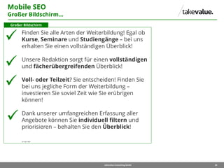 28takevalue Consulting GmbH
Mobile SEO
Großer Bildschirm…
Finden Sie alle Arten der Weiterbildung! Egal ob
Kurse, Seminare und Studiengänge – bei uns
erhalten Sie einen vollständigen Überblick!
Unsere Redaktion sorgt für einen vollständigen
und fächerübergreifenden Überblick!
Voll- oder Teilzeit? Sie entscheiden! Finden Sie
bei uns jegliche Form der Weiterbildung –
investieren Sie soviel Zeit wie Sie erübrigen
können!
Dank unserer umfangreichen Erfassung aller
Angebote können Sie individuell filtern und
priorisieren – behalten Sie den Überblick!
……
Großer Bildschirm
 