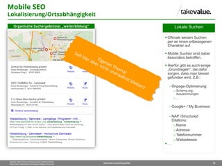 30takevalue Consulting GmbH
Quellen: https://moz.com/local-search-ranking-factors
https://www.catbirdseat.de/blog/grundlagen-local-seo/
Lokale Suchen
 Oftmals weisen Suchen
per se einen ortbezogenen
Charakter auf.
 Mobile Suchen sind dabei
besonders betroffen.
 Hierfür gibt es auch einige
„Grundregeln“, die dafür
sorgen, dass man besser
gefunden wird. Z.B.:
 Onpage-Optimierung:
o Schema.org-
Auszeichnungen
o …
 Google+ / My Business
 NAP /Structured
Citations:
oName
oAdresse
oTelefonnummer
oWebadresse
 …
Mobile SEO
Lokalisierung/Ortsabhängigkeit
Organische Suchergebnisse: „weiterbildung“
 