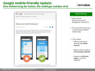 4takevalue Consulting GmbH
http://googlewebmastercentral-de.blogspot.de/2014/11/suche-nach-websites-fuer-mobilgeraete.html
http://googlewebmastercentral.blogspot.de/2015/04/rolling-out-mobile-friendly-update.html
Beschreibung
 Erster Schritt:
Kennzeichnung „für
Mobilgeräte“ Ende 2014
 Am 21.04.2015 wurde das
„mobile-friendly Update“
angekündigt.
 „This update:
 Affects only search
rankings on mobile
devices
 Affects search results in
all languages globally
 Applies to individual
pages, not entire
websites“
Google mobile-friendly Update
Eine Aufwertung der Seiten, die mobil gut nutzbar sind
 