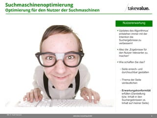 6takevalue Consulting GmbH
Bild: © Scott Hancock
Nutzererwartung
 Updates des Algorithmus‘
entstehen immer mit der
Intention die
Suchergebnisse zu
verbessern!
 Also die „Ergebnisse für
den Nutzer relevanter zu
machen“
 Wie schaffen Sie das?
 Seite erreich- und
durchsuchbar gestalten
 Thema der Seite
verdeutlichen
 Erwartungskonformität
erfüllen (Darstellung
bzw. Inhalt in den
Suchergebnissen vs.
Inhalt auf meiner Seite)
Suchmaschinenoptimierung
Optimierung für den Nutzer der Suchmaschinen
 