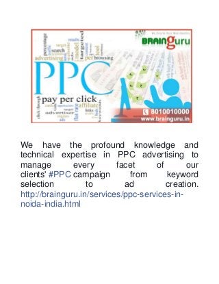 We have the profound knowledge and 
technical expertise in PPC advertising to 
manage every facet of our 
clients' #PPC campaign from keyword 
selection to ad creation. 
http://brainguru.in/services/ppc-services-in-noida- 
india.html 
