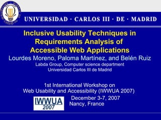 1st International Workshop on
Web Usability and Accessibility (IWWUA 2007)
December 3-7, 2007
Nancy, France
Inclusive Usability Techniques in
Requirements Analysis of
Accessible Web Applications
Lourdes Moreno, Paloma Martínez, and Belén Ruiz
Labda Group, Computer science department
Universidad Carlos III de Madrid
 