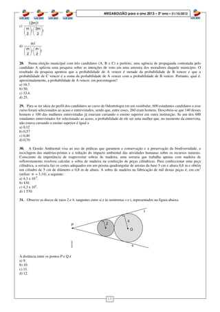 10
MEGABOLSÃO para o ano 2013 – 3º ano – 21/10/2012
c)
( )2m !
m 3m
! !
2 2
   
   
   
d)
m!
m m
! !
2 2
   
   
   
28. Numa eleição municipal com três candidatos (A, B e C) a prefeito, uma agência de propaganda contratada pelo
candidato A aplicou uma pesquisa sobre as intenções de voto em uma amostra dos moradores daquele município. O
resultado da pesquisa apontou que a probabilidade de A vencer é metade da probabilidade de B vencer e que a
probabilidade de C vencer é a soma da probabilidade de A vencer com a probabilidade de B vencer. Portanto, qual é,
aproximadamente, a probabilidade de A vencer, em porcentagem?
a) 16,7.
b) 50.
c) 33,4.
d) 25.
29. Para se ter ideia do perfil dos candidatos ao curso de Odontologia em um vestibular, 600 estudantes candidatos a esse
curso foram selecionados ao acaso e entrevistados, sendo que, entre esses, 260 eram homens. Descobriu-se que 140 desses
homens e 100 das mulheres entrevistadas já estavam cursando o ensino superior em outra instituição. Se um dos 600
estudantes entrevistados for selecionado ao acaso, a probabilidade de ele ser uma mulher que, no momento da entrevista,
não estava cursando o ensino superior é igual a
a) 0,12
b) 0,57
c) 0,40
d) 0,70
30. A Gestão Ambiental visa ao uso de práticas que garantem a conservação e a preservação da biodiversidade, a
reciclagem das matérias-primas e a redução do impacto ambiental das atividades humanas sobre os recursos naturais.
Consciente da importância de reaproveitar sobras de madeira, uma serraria que trabalha apenas com madeira de
reflorestamento resolveu calcular a sobra de madeira na confecção de peças cilíndricas. Para confeccionar uma peça
cilíndrica, a serraria faz os cortes adequados em um prisma quadrangular de arestas da base 5 cm e altura 0,8 m e obtém
um cilindro de 5 cm de diâmetro e 0,8 m de altura. A sobra de madeira na fabricação de mil destas peças é, em cm3
(utilize π = 3,14), a seguinte:
a) 4,3 x 10-5
.
b) 430.
c) 4,3 x 105
.
d) 1 570.
31. Observe os discos de raios 2 e 4, tangentes entre si e às semirretas s e t, representados na figura abaixo.
A distância entre os pontos P e Q é
a) 9.
b) 10.
c) 11.
d) 12.
 
