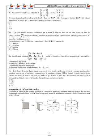 11
MEGABOLSÃO para o ano 2013 – 3º ano – 21/10/2012
32. Seja a matriz identidade de ordem três
1 0 0
I 0 1 0
0 0 1
 
 =  
  
A a matriz
0 0 1
0 1 0 .
1 0 0
 
 
 
  
Considere a equação polinomial na variável real x dada por det(A xI) 0− = em que o símbolo det(A xI)− indica o
determinante da matriz A xI .− O produto das raízes da equação polinomial é:
a) 3
b) 2
c) 1
d) -1
33. Em certa cidade litorânea, verificou-se que a altura da água do mar em um certo ponto era dada por
 
= +  
 
x
f(x) 4 3cos
6
π
em que x representa o número de horas decorridas a partir de zero hora de determinado dia, e a
altura f(x) é medida em metros.
Em que instantes, entre 0 e 12 horas, a maré atingiu a altura de 2,5 m naquele dia?
a) 5 e 9 horas
b) 7 e 12 horas
c) 4 e 8 horas
d) 3 e 7 horas
34. Considerando o sistema
5x 3y 4z 3
15x 9y 8z 6
20x 12y 16z 12
+ + =

+ + =
 + + =
analise as afirmativas abaixo e conclua qual opção é a verdadeira.
a) O sistema é impossível.
b) O sistema é possível e indeterminado.
c) O sistema é possível e determinado.
d) O sistema admite como solução única x = 4, y = 8, z = -11
35. Dois faraós do antigo Egito mandaram construir seus túmulos, ambos na forma de pirâmides quadrangulares
regulares, num mesmo terreno plano, com os centros de suas bases distando 120 m. As duas pirâmides têm o mesmo
volume, mas a área da base de uma delas é o dobro da área da base da outra. Se a pirâmide mais alta tem 100 m de
altura, então a distância entre os vértices das duas pirâmides, em metros, é igual a
a) 100.
b) 120.
c) 130.
d) 150.
TEXTO PARA A PRÓXIMA QUESTÃO:
Os sólidos de revolução são gerados pela rotação completa de uma figura plana em torno de um eixo. Por exemplo,
rotacionando um quadrado em torno de um eixo que passa por um de seus lados obtemos um cilindro circular reto, como
mostra a figura.
 