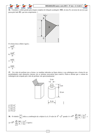 12
MEGABOLSÃO para o ano 2013 – 3º ano – 21/10/2012
36. Considere o sólido gerado pela rotação completa do triângulo acutângulo ABC, de área S, em torno de um eixo que
passa pelo lado BC, que tem comprimento .l
O volume desse sólido é igual a
a)
2
4 S
.
3
π
l
b)
2
2 S
.
3
π
l
c)
4 S
.
3
π l
d)
2 S
.
3
π l
37. Um vidro de perfume tem a forma e as medidas indicadas na figura abaixo e sua embalagem tem a forma de um
paralelepípedo cujas dimensões internas são as mínimas necessárias para contê-lo. Pode-se afirmar que o volume da
embalagem não ocupado pelo vidro de perfume vale aproximadamente:
a) 142 cm3
b) 154 cm3
c) 168 cm3
d) 176 cm3
38. O símbolo
n
k
 
 
 
indica a combinação de n objetos k a k. O valor de 2 2
x y− quando
20 k
20
k 0
20 3x 4
k 4
=
   = ⋅ ⋅  
  
∑ e
20 k
20
k 0
20 2y 5
k 5
=
   = ⋅ ⋅   
  
∑ é igual a:
 