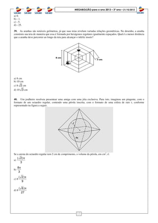 13
MEGABOLSÃO para o ano 2013 – 3º ano – 21/10/2012
a) 0.
b) - 1.
c) - 5.
d) - 25.
39. As aranhas são notáveis geômetras, já que suas teias revelam variadas relações geométricas. No desenho, a aranha
construiu sua teia de maneira que essa é formada por hexágonos regulares igualmente espaçados. Qual é a menor distância
que a aranha deve percorrer ao longo da teia para alcançar o infeliz inseto?
a) 8 cm
b) 10 cm
c) 8 2 cm
d) 10 3 cm
40. Um joalheiro resolveu presentear uma amiga com uma jóia exclusiva. Para isto, imaginou um pingente, com o
formato de um octaedro regular, contendo uma pérola inscrita, com o formato de uma esfera de raio r, conforme
representado na figura a seguir.
Se a aresta do octaedro regular tem 2 cm de comprimento, o volume da pérola, em cm3
, é:
a)
( 2)
3
π
b)
8
3
π
c) 8
( 2)
9
π
d) 8
( 6)
27
π
 