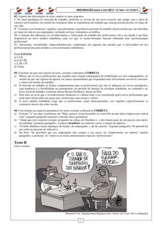 2
MEGABOLSÃO para o ano 2013 – 3º ano – 21/10/2012
02. A partir das informações do texto, analise os itens seguintes.
I. No atual paradigma de mercado de trabalho, profissão se reveste de um novo conceito que rompe com a ideia de
carreira sem fronteiras, no sentido de considerar todas as experiências de trabalho que uma pessoa desenvolve ao longo de
sua vida.
II. "Carreiras sem fronteiras" significa especificamente experiências pessoais de trabalho desenvolvidas por um indivíduo
ao longo da vida de seu empregador, incluindo serviços voluntários ou hobbys.
III. A atuação das lideranças no reconhecimento e valorização do trabalho dos profissionais sob a sua alçada é um fator
dispensável no novo modelo trabalhista, uma vez que os recém-formados buscam sobretudo uma autorrealização
profissional.
IV. Autonomia, versatilidade, empreendendorismo, colaboração são algumas das atitudes que se prescindem em um
profissional pronto para atender as novas demandas trabalhistas.
Estão FALSAS.
a) I e II.
b) I, II e III.
c) I, III e IV.
d) Todas.
03. Com base no que está exposto no texto, assinale a alternativa CORRETA.
a) Muitos são os novos profissionais que mantêm uma relação empregatícia de infidelidade aos seus empregadores, no
sentido de que são capazes de apostar em outras oportunidades que respondam mais eficazmente aos novos conceitos
e valores do mundo do trabalho.
b) O mercado de trabalho se fechou completamente para os profissionais que não se adéquam aos novos paradigmas,
cuja tendência é a flexibilidade na remuneração, no período de duração da atividade trabalhista, no conteúdo e no
fuso e local de trabalho, conforme afirma Werner Eichhorst, diretor do IZA.
c) Está claro no texto que o reconhecimento financeiro é o último fator a ser considerado pelos novos profissionais que
estão mais interessados em guiar suas carreiras por suas causas e valores.
d) O novo modelo trabalhista exige que os profissionais sejam ultraconectados, isso significa especificamente se
comunicar através das redes sociais.
04. Com relação aos aspectos gramaticais do texto, assinale a alternativa CORRETA.
a) O termo ”a” nas duas ocorrências em “Hoje, poucos recém-formados se veem fiéis a uma única empresa por toda a
vida” (segundo parágrafo) pertence à mesma classe gramatical.
b) “Ainda que tais conceitos estejam arraigados na cabeça do brasileiro (...) eles fazem parte de um pacote com cheiro
de naftalina” (primeiro parágrafo). A palavra brasileiro, no contexto, exerce a função de adjetivo.
c) “O ritmo dinâmico inclui mudanças de função, de empregador, e até de carreira” (segundo parágrafo). No período há
um verbo no presente do indicativo.
d) Na frase “Se percebem que seu empregador não compra a sua causa, ele simplesmente vai embora” (quinto
parágrafo), o pronome “se” refere-se ao termo anteriormente expresso “profissionais”.
Texto II
Leia o cartum.
Disponível em: <taquaraonline.blogspot.com>. Acesso em 12 jul. 2012. [Adaptado]
 