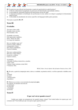 3
MEGABOLSÃO para o ano 2013 – 3º ano – 21/10/2012
05. O cartum traz uma reflexão bem humorada a respeito de qual desafio da saúde brasileira?
a) A falta de conhecimento da população em geral acerca de determinadas especialidades médicas.
b) A necessidade de valorização financeira dos profissionais da área de saúde.
c) A desproporcionalidade na distribuição dos profissionais da área médica em relação à população de determinadas
regiões do país.
d) A dificuldade de entendimento dos termos específicos da linguagem médica pelos pacientes.
Texto para as questões 06 e 07.
Texto III
O trabalho
Tal como a chuva caída
Fecunda a terra, no estio,
Para fecundar a vida
O trabalho se inventou.
Feliz quem pode, orgulhoso,
Dizer: “Nunca fui vadio:
E, se hoje sou venturoso,
Devo ao trabalho o que sou!”
É preciso, desde a infância,
Ir preparando o futuro;
Para chegar à abundância,
É preciso trabalhar.
Não nasce a planta perfeita,
Não nasce o fruto maduro;
E, para ter a colheita,
É preciso semear...
Vocabulário:
• Fecundar: fertilizar, desenvolver, conceber.
• Estio: verão.
• Semear: lançar sementes, tornar fértil.
• Venturoso: feliz.
BILAC, Olavo. Poesias Infantis. Rio de Janeiro: Francisco Alves, 1929.
06. No texto, a partir da comparação entre a chuva e o trabalho, na primeira estrofe, o eu lírico apresenta o trabalho como
algo
a) natural
b) estéril
c) desnecessário
d) produtivo
07. Observa-se, no texto, o uso recorrente da preposição para.
No contexto, ela introduz uma ideia de
a) indefinição
b) concessão
c) finalidade
d) inversão
Texto IV
O que você vai ser quando crescer?
Lembra que sempre nos perguntavam isto quando éramos criança? Você ainda lembra da resposta que você
costumava dar? Você lembra por que você queria seguir aquela profissão?
 