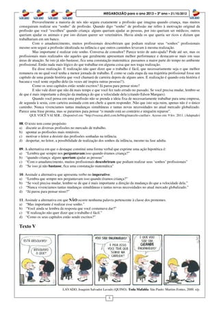 4
MEGABOLSÃO para o ano 2013 – 3º ano – 21/10/2012
Provavelmente a maioria de nós não seguiu exatamente a profissão que imagina quando criança, mas muitos
conseguiram realizar seu “sonho” de profissão. Quando digo “sonho” de profissão me refiro à motivação original da
profissão que você “escolheu” quando criança: alguns queriam ajudar as pessoas, por isto queriam ser médicos; outros
queriam ajudar os animais e por isto diziam querer ser veterinários. Havia ainda os que queria ser ricos e diziam que
trabalhariam em um banco.
Com o amadurecimento, muitos profissionais descobriram que podiam realizar seus “sonhos” profissionais
mesmo sem seguir a profissão idealizada na infância e que outros caminhos levavam à mesma realização.
Mas importante é realizar este sonho. Conversa de consultor? Parece texto de auto-ajuda? Pode até ser, mas os
profissionais mais realizados são aqueles que geralmente apresentam melhor performance e destacam-se mais em suas
áreas de atuação. Se isto já não bastasse, fica uma constatação matemática: passamos a maior parte do tempo no ambiente
profissional. Então nada mais lógico do que trabalhar em alguma coisa que nos traga realização.
Eu disse realização. E realização não quer dizer que o trabalho é fácil, que necessariamente seja o que melhor
remunera ou no qual você tenha a menor jornada de trabalho. É como se cada etapa da sua trajetória profissional fosse um
capítulo de uma grande história que você chamará de carreira depois de alguns anos. E realização é quando esta história é
bacana e você sente orgulho dela (às vezes até inspira outras pessoas!!).
Como os seus capítulos estão sendo escritos? Já parou para pensar nisto?
E não vale dizer que não dá mais tempo e que você fez tudo errado no passado. Se você precisa mudar, lembre-se
de que é mais importante a direção da mudança do que a velocidade dela (citando Edson Marques).
Quando você pensa em uma profissão não se prenda a ideia fixa de necessariamente trabalhar para uma empresa,
de segunda à sexta, com carteira assinada com um chefe a quem responder. Não que isto seja ruim, apenas não é o único
caminho. Nunca vivenciamos tantas mudanças simultâneas e tantas novas necessidades no atual mercado globalizado.
Parece uma frase pronta, mas se pararmos para pensar “o mundo está ao contrário e ninguém reparou”.
QUE VOCÊ VAI SER... Disponível em: “http://vocesa.abril.com.br/blog/marcelo-cuellar>. Acesso em: 9 fev. 2011. (Adaptado)
08. O texto tem como propósito
a) discutir as diversas profissões no mercado de trabalho.
b) apontar as profissões mais rentáveis.
c) motivar o leitor a desistir das profissões sonhadas na infância.
d) despertar, no leitor, a possibilidade de realização dos sonhos da infância, mesmo na fase adulta.
09. A alternativa em que o destaque constitui uma forma verbal que exprime uma ação hipotética é:
a) “Lembra que sempre nos perguntavam isso quando éramos criança?”
b) “quando criança: alguns queriam ajudar as pessoas”
c) “Com o amadurecimento, muitos profissionais descobriram que podiam realizar seus ‘sonhos’ profissionais”
d) “Se isso já não bastasse, fica uma constatação matemática”
10. Assinale a alternativa que apresenta verbo no imperativo:
a) “Lembra que sempre nos perguntavam isso quando éramos criança?”
b) “Se você precisa mudar, lembre-se de que é mais importante a direção da mudança do que a velocidade dela.”
c) “Nunca vivenciamos tantas mudanças simultâneas e tantas novas necessidades no atual mercado globalizado.”
d) “Já parou para pensar nisso?”
11. Assinale a alternativa em que NÃO ocorre nenhuma palavra pertencente à classe dos pronomes.
a) “Mas importante é realizar esse sonho.”
b) “Você ainda se lembra da resposta que você costumava dar?”
c) “E realização não quer dizer que o trabalho é fácil.”
d) “Como os seus capítulos estão sendo escritos?”
Texto V
LAVADO, Joaquim Salvador Lavado (QUINO). Toda Mafalda. São Paulo: Martins Fontes, 2000. s/p.
 