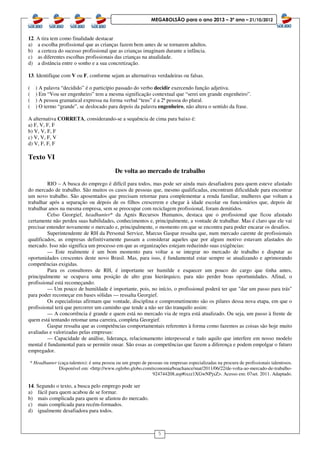 5
MEGABOLSÃO para o ano 2013 – 3º ano – 21/10/2012
12. A tira tem como finalidade destacar
a) a escolha profissional que as crianças fazem bem antes de se tornarem adultos.
b) a certeza do sucesso profissional que as crianças imaginam durante a infância.
c) as diferentes escolhas profissionais das crianças na atualidade.
d) a distância entre o sonho e a sua concretização.
13. Identifique com V ou F, conforme sejam as alternativas verdadeiras ou falsas.
( ) A palavra “decidido” é o particípio passado do verbo decidir exercendo função adjetiva.
( ) Em “Vou ser engenheiro” tem a mesma significação contextual que “serei um grande engenheiro”.
( ) A pessoa gramatical expressa na forma verbal “tens” é a 2ª pessoa do plural.
( ) O termo “grande”, se deslocado para depois da palavra engenheiro, não altera o sentido da frase.
A alternativa CORRETA, considerando-se a sequência de cima para baixo é:
a) F, V, F, F
b) V, V, F, F
c) V, V, F, V
d) V, F, F, F
Texto VI
De volta ao mercado de trabalho
RIO – A busca do emprego é difícil para todos, mas pode ser ainda mais desafiadora para quem esteve afastado
do mercado de trabalho. São muitos os casos de pessoas que, mesmo qualificadas, encontram dificuldade para encontrar
um novo trabalho. São aposentados que precisam retornar para complementar a renda familiar, mulheres que voltam a
trabalhar após a separação ou depois de os filhos crescerem e chegar à idade escolar ou funcionários que, depois de
trabalhar anos na mesma empresa, sem se preocupar com reciclagem profissional, foram demitidos.
Celso Georgief, headhunter* da Agnis Recursos Humanos, destaca que o profissional que ficou afastado
certamente não perdeu suas habilidades, conhecimentos e, principalmente, a vontade de trabalhar. Mas é claro que ele vai
precisar entender novamente o mercado e, principalmente, o momento em que se encontra para poder encarar os desafios.
Superintendente de RH da Personal Service, Marcus Gaspar ressalta que, num mercado carente de profissionais
qualificados, as empresas definitivamente passam a considerar aqueles que por algum motivo estavam afastados do
mercado. Isso não significa um processo em que as organizações estejam reduzindo suas exigências:
— Este realmente é um bom momento para voltar a se integrar no mercado de trabalho e disputar as
oportunidades crescentes deste novo Brasil. Mas, para isso, é fundamental estar sempre se atualizando e aprimorando
competências exigidas.
Para os consultores de RH, é importante ser humilde e esquecer um pouco do cargo que tinha antes,
principalmente se ocupava uma posição de alto grau hierárquico, para não perder boas oportunidades. Afinal, o
profissional está recomeçando:
— Um pouco de humildade é importante, pois, no início, o profissional poderá ter que "dar um passo para trás"
para poder recomeçar em bases sólidas — ressalta Georgief.
Os especialistas afirmam que vontade, disciplina e comprometimento são os pilares dessa nova etapa, em que o
profissional terá que percorrer um caminho que tende a não ser tão tranquilo assim:
— A concorrência é grande e quem está no mercado via de regra está atualizado. Ou seja, um passo à frente de
quem está tentando retomar uma carreira, completa Georgief.
Gaspar ressalta que as competências comportamentais referentes à forma como fazemos as coisas são hoje muito
avaliadas e valorizadas pelas empresas:
— Capacidade de análise, liderança, relacionamento interpessoal e tudo aquilo que interfere em nosso modelo
mental é fundamental para se permitir ousar. São essas as competências que fazem a diferença e podem empolgar o futuro
empregador.
* Headhunter (caça-talentos): é uma pessoa ou um grupo de pessoas ou empresas especializadas na procura de profissionais talentosos.
Disponível em: <http://www.oglobo.globo.com/economia/boachance/mat/2011/06/22/de-volta-ao-mercado-de-trabalho-
924744208.asp#ixzz1XGwNPjxZ>. Acesso em: 07set. 2011. Adaptado.
14. Segundo o texto, a busca pelo emprego pode ser
a) fácil para quem acabou de se formar.
b) mais complicada para quem se afastou do mercado.
c) mais complicada para recém-formados.
d) igualmente desafiadora para todos.
 