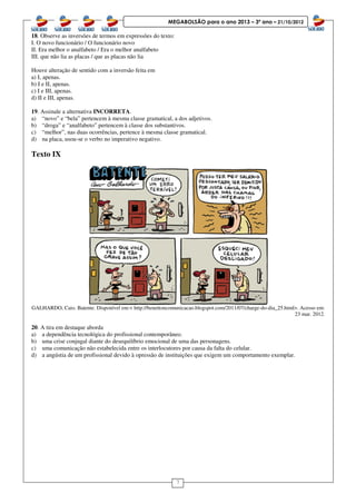 7
MEGABOLSÃO para o ano 2013 – 3º ano – 21/10/2012
18. Observe as inversões de termos em expressões do texto:
I. O novo funcionário / O funcionário novo
II. Era melhor o analfabeto / Era o melhor analfabeto
III. que não lia as placas / que as placas não lia
Houve alteração de sentido com a inversão feita em
a) I, apenas.
b) I e II, apenas.
c) I e III, apenas.
d) II e III, apenas.
19. Assinale a alternativa INCORRETA.
a) “novo” e “bela” pertencem à mesma classe gramatical, a dos adjetivos.
b) “droga” e “analfabeto” pertencem à classe dos substantivos.
c) “melhor”, nas duas ocorrências, pertence à mesma classe gramatical.
d) na placa, usou-se o verbo no imperativo negativo.
Texto IX
GALHARDO, Caio. Batente. Disponível em:< http://benettoncomunicacao.blogspot.com/2011/07/charge-do-dia_25.html>. Acesso em:
23 mar. 2012.
20. A tira em destaque aborda
a) a dependência tecnológica do profissional contemporâneo.
b) uma crise conjugal diante do desequilíbrio emocional de uma das personagens.
c) uma comunicação não estabelecida entre os interlocutores por causa da falta do celular.
d) a angústia de um profissional devido à opressão de instituições que exigem um comportamento exemplar.
 