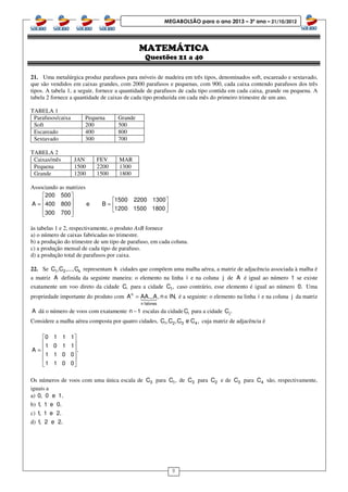 8
MEGABOLSÃO para o ano 2013 – 3º ano – 21/10/2012
MATEMÁTICA
Questões 21 a 40
21. Uma metalúrgica produz parafusos para móveis de madeira em três tipos, denominados soft, escareado e sextavado,
que são vendidos em caixas grandes, com 2000 parafusos e pequenas, com 900, cada caixa contendo parafusos dos três
tipos. A tabela 1, a seguir, fornece a quantidade de parafusos de cada tipo contida em cada caixa, grande ou pequena. A
tabela 2 fornece a quantidade de caixas de cada tipo produzida em cada mês do primeiro trimestre de um ano.
TABELA 1
Parafusos/caixa Pequena Grande
Soft 200 500
Escareado 400 800
Sextavado 300 700
TABELA 2
Caixas/mês JAN FEV MAR
Pequena 1500 2200 1300
Grande 1200 1500 1800
Associando as matrizes
200 500
1500 2200 1300
A 400 800 e B
1200 1500 1800
300 700
 
  = =   
   
às tabelas 1 e 2, respectivamente, o produto AxB fornece
a) o número de caixas fabricadas no trimestre.
b) a produção do trimestre de um tipo de parafuso, em cada coluna.
c) a produção mensal de cada tipo de parafuso.
d) a produção total de parafusos por caixa.
22. Se 1 2 kC ,C ,...,C representam k cidades que compõem uma malha aérea, a matriz de adjacência associada à malha é
a matriz A definida da seguinte maneira: o elemento na linha i e na coluna j de A é igual ao número 1 se existe
exatamente um voo direto da cidade C, para a cidade 1C , caso contrário, esse elemento é igual ao número 0. Uma
propriedade importante do produto com n
n fatores
A AA...A, n IN,= ∈14243 é a seguinte: o elemento na linha i e na coluna j da matriz
A dá o número de voos com exatamente n 1− escalas da cidade iC para a cidade jC .
Considere a malha aérea composta por quatro cidades, 1 2 3 4C ,C ,C e C , cuja matriz de adjacência é
0 1 1 1
1 0 1 1
A .
1 1 0 0
1 1 0 0
 
 
 =
 
 
 
Os números de voos com uma única escala de 3C para 1C , de 3C para 2C e de 3C para 4C são, respectivamente,
iguais a
a) 0, 0 e 1.
b) 1, 1 e 0.
c) 1, 1 e 2.
d) 1, 2 e 2.
 