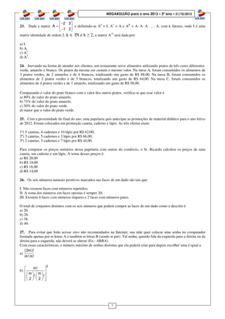 9
MEGABOLSÃO para o ano 2013 – 3º ano – 21/10/2012
23. Dada a matriz
2 3
A
1 2
− 
=  − 
e definindo-se A0
= I, A1
= A e AK
= A⋅ A⋅ A⋅ …⋅ A, com k fatores, onde I é uma
matriz identidade de ordem 2, k ∈ IN e k ≥ 2, a matriz A15
será dada por:
a) I.
b) A.
c) A2
.
d) A3
.
24. Inovando na forma de atender aos clientes, um restaurante serve alimentos utilizando pratos de três cores diferentes:
verde, amarelo e branco. Os pratos da mesma cor custam o mesmo valor. Na mesa A, foram consumidos os alimentos de
3 pratos verdes, de 2 amarelos e de 4 brancos, totalizando um gasto de R$ 88,00. Na mesa B, foram consumidos os
alimentos de 2 pratos verdes e de 5 brancos, totalizando um gasto de R$ 64,00. Na mesa C, foram consumidos os
alimentos de 4 pratos verdes e de 1 amarelo, totalizando um gasto de R$ 58,00.
Comparando o valor do prato branco com o valor dos outros pratos, verifica-se que esse valor é
a) 80% do valor do prato amarelo.
b) 75% do valor do prato amarelo.
c) 50% do valor do prato verde.
d) maior que o valor do prato verde.
25. Com a proximidade do final do ano, uma papelaria quis antecipar as promoções de material didático para o ano letivo
de 2012. Foram colocados em promoção caneta, caderno e lápis. As três ofertas eram:
1ª) 5 canetas, 4 cadernos e 10 lápis por R$ 62,00;
2ª) 3 canetas, 5 cadernos e 3 lápis por R$ 66,00;
3ª) 2 canetas, 3 cadernos e 7 lápis por R$ 44,00.
Para comparar os preços unitários dessa papelaria com outras do comércio, o Sr. Ricardo calculou os preços de uma
caneta, um caderno e um lápis. A soma desses preços é:
a) R$ 20,00
b) R$ 18,00
c) R$ 16,00
d) R$ 14,00
26. Os seis números naturais positivos marcados nas faces de um dado são tais que:
I. Não existem faces com números repetidos;
II. A soma dos números em faces opostas é sempre 20;
III. Existem 4 faces com números ímpares e 2 faces com números pares.
O total de conjuntos distintos com os seis números que podem compor as faces de um dado como o descrito é
a) 20.
b) 28.
c) 38.
d) 40.
27. Para evitar que João acesse sites não recomendados na Internet, sua mãe quer colocar uma senha no computador
formada apenas por m letras A e também m letras B (sendo m par). Tal senha, quando lida da esquerda para a direita ou da
direita para a esquerda, não deverá se alterar (Ex.: ABBA)
Com essas características, o número máximo de senhas distintas que ela poderá criar para depois escolher uma é igual a
a)
( )2m !
m! m!
b)
2
m!
m m
! !
2 2
 
        
     
 