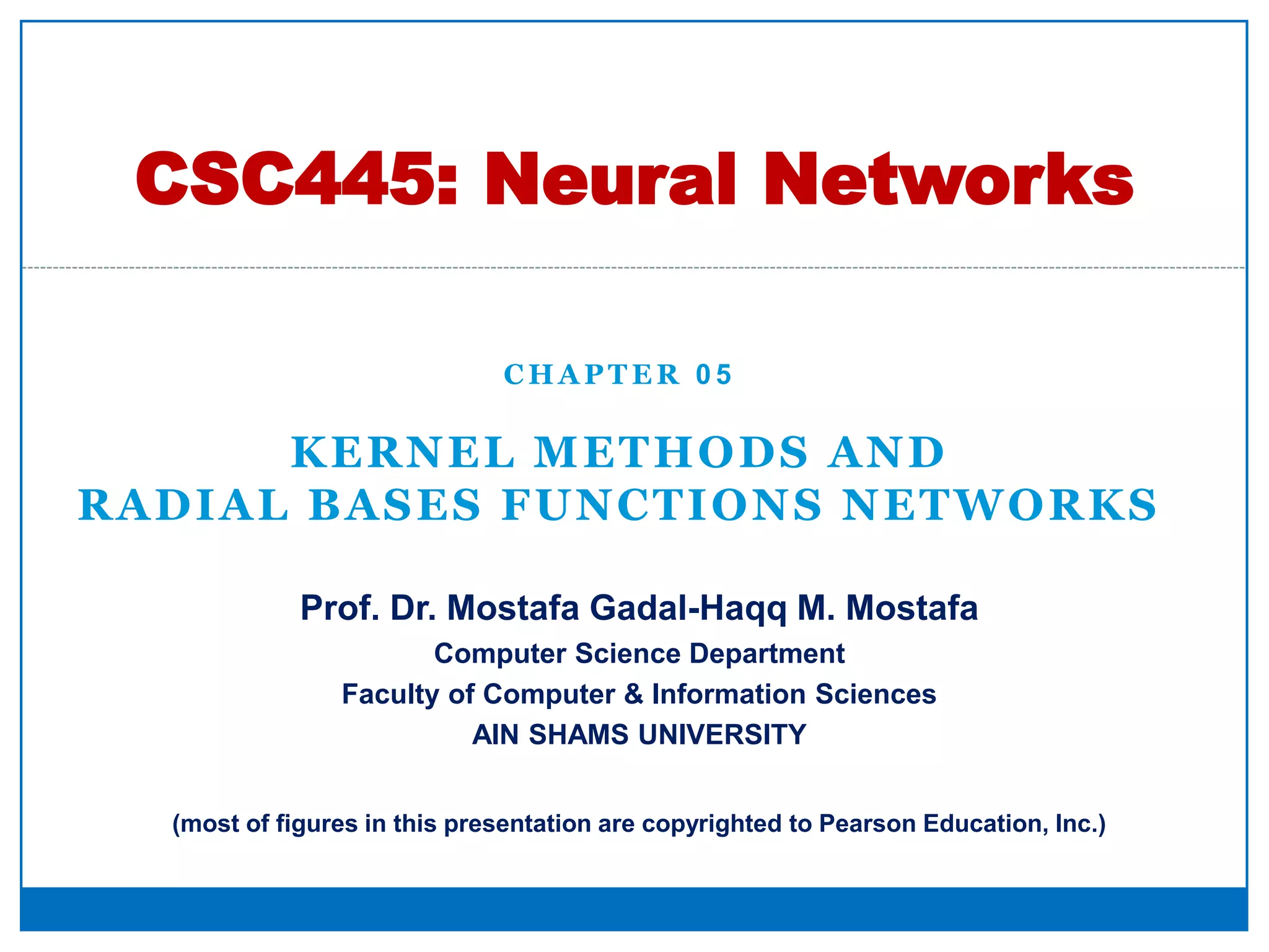 C H A P T E R 0 5
KERNEL METHODS AND
RADIAL BASES FUNCTIONS NETWORKS
CSC445: Neural Networks
Prof. Dr. Mostafa Gadal-Haqq M. Mostafa
Computer Science Department
Faculty of Computer & Information Sciences
AIN SHAMS UNIVERSITY
(most of figures in this presentation are copyrighted to Pearson Education, Inc.)
 