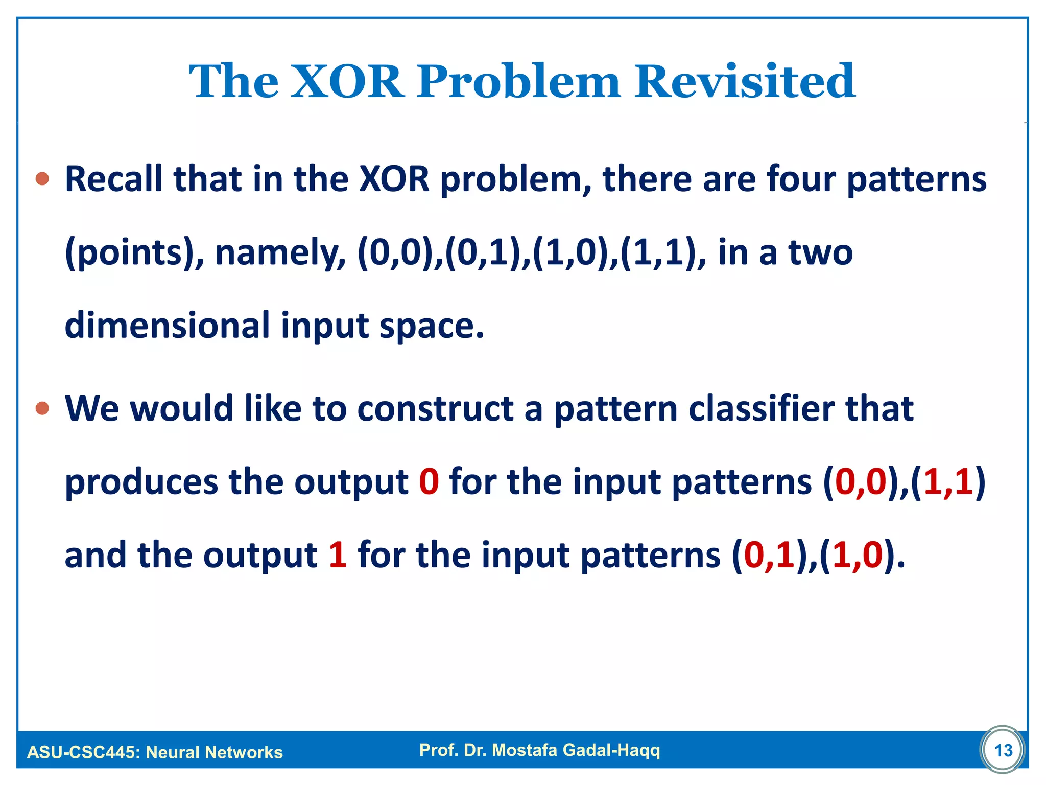 ASU-CSC445: Neural Networks Prof. Dr. Mostafa Gadal-Haqq
The XOR Problem Revisited
 Recall that in the XOR problem, there are four patterns
(points), namely, (0,0),(0,1),(1,0),(1,1), in a two
dimensional input space.
 We would like to construct a pattern classifier that
produces the output 0 for the input patterns (0,0),(1,1)
and the output 1 for the input patterns (0,1),(1,0).
13
 