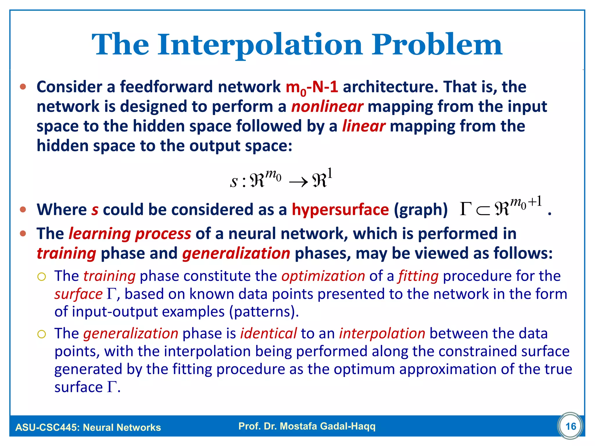 ASU-CSC445: Neural Networks Prof. Dr. Mostafa Gadal-Haqq
The Interpolation Problem
 Consider a feedforward network m0-N-1 architecture. That is, the
network is designed to perform a nonlinear mapping from the input
space to the hidden space followed by a linear mapping from the
hidden space to the output space:
 Where s could be considered as a hypersurface (graph) .
 The learning process of a neural network, which is performed in
training phase and generalization phases, may be viewed as follows:
 The training phase constitute the optimization of a fitting procedure for the
surface , based on known data points presented to the network in the form
of input-output examples (patterns).
 The generalization phase is identical to an interpolation between the data
points, with the interpolation being performed along the constrained surface
generated by the fitting procedure as the optimum approximation of the true
surface .
16
10: m
s
10
 m
 