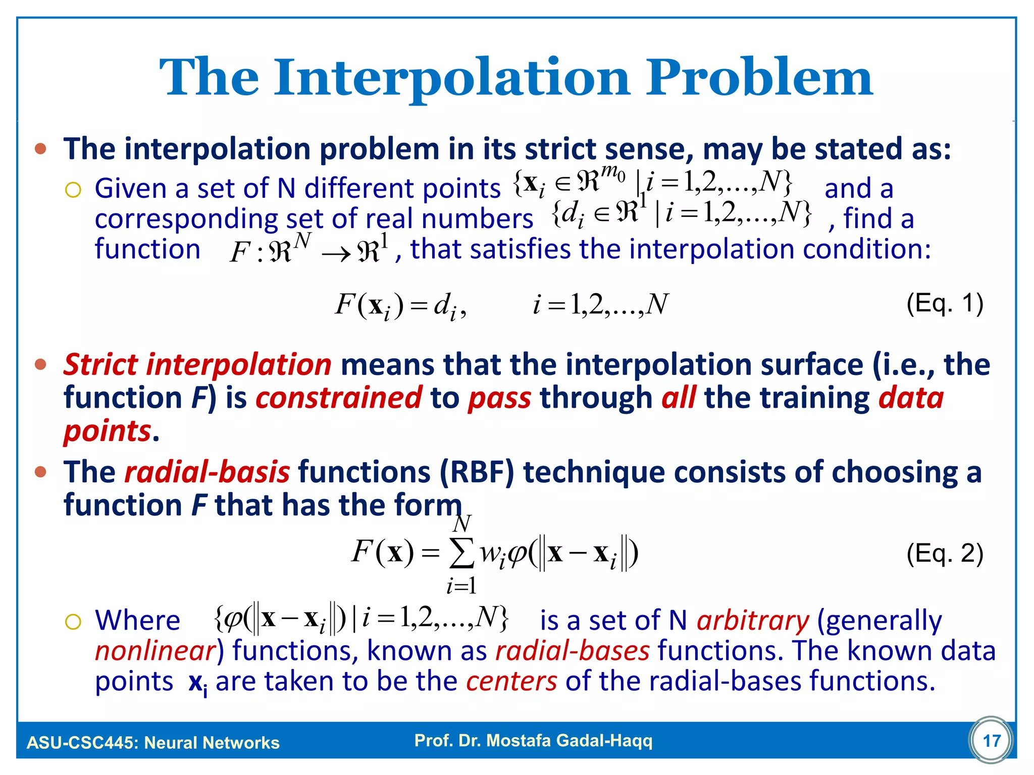 ASU-CSC445: Neural Networks Prof. Dr. Mostafa Gadal-Haqq
The Interpolation Problem
 The interpolation problem in its strict sense, may be stated as:
 Given a set of N different points and a
corresponding set of real numbers , find a
function , that satisfies the interpolation condition:
 Strict interpolation means that the interpolation surface (i.e., the
function F) is constrained to pass through all the training data
points.
 The radial-basis functions (RBF) technique consists of choosing a
function F that has the form
 Where is a set of N arbitrary (generally
nonlinear) functions, known as radial-bases functions. The known data
points xi are taken to be the centers of the radial-bases functions.
17
)()(
1
i
N
i
iwF xxx  


},...,2,1|{ 0 Nim
i x
},...,2,1|{ 1
Nidi 
1
: N
F
NidF ii ,...,2,1,)( x
},...,2,1|)({ Nii  xx
(Eq. 1)
(Eq. 2)
 