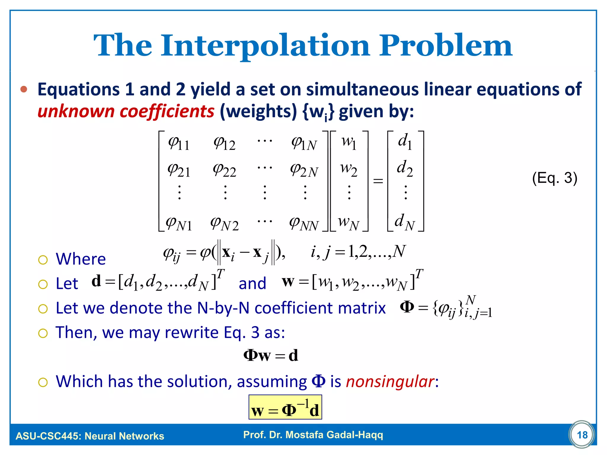 ASU-CSC445: Neural Networks Prof. Dr. Mostafa Gadal-Haqq
The Interpolation Problem
 Equations 1 and 2 yield a set on simultaneous linear equations of
unknown coefficients (weights) {wi} given by:
 Where
 Let and
 Let we denote the N-by-N coefficient matrix
 Then, we may rewrite Eq. 3 as:
 Which has the solution, assuming  is nonsingular:
18
T
Nddd ],...,,[ 21d





































NNNNNN
N
N
d
d
d
w
w
w





2
1
2
1
21
22221
11211



Njijiij ,...,2,1,),(  xx
T
Nwww ],...,,[ 21w
N
jiij 1,}{  Φ
(Eq. 3)
dΦw 
dΦw 1

 