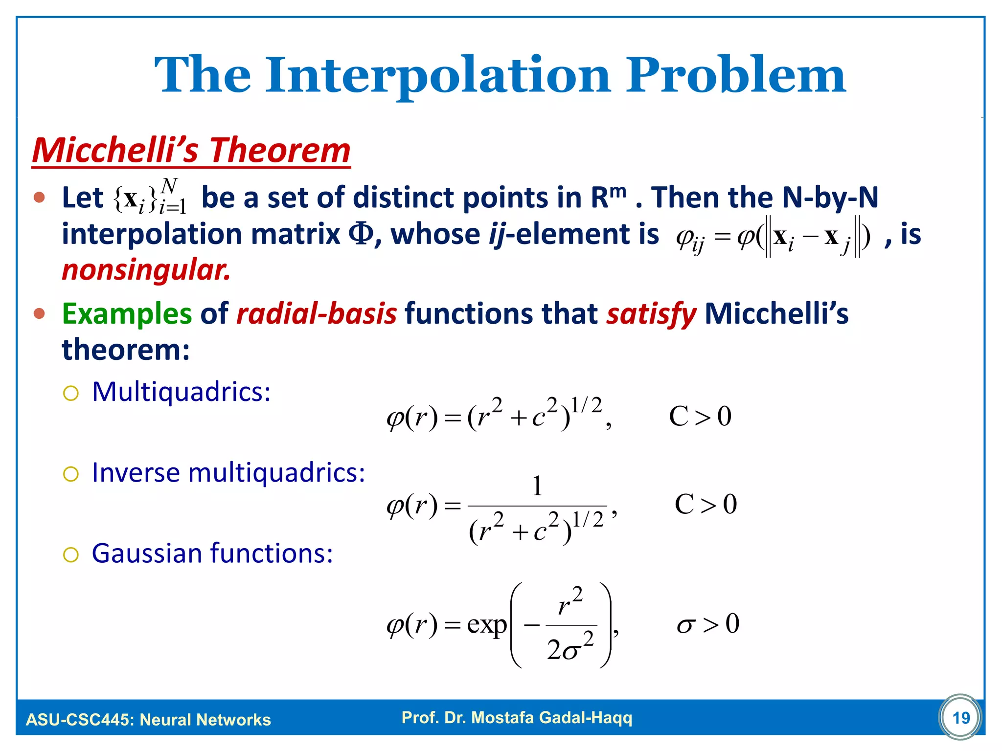 ASU-CSC445: Neural Networks Prof. Dr. Mostafa Gadal-Haqq
The Interpolation Problem
Micchelli’s Theorem
 Let be a set of distinct points in Rm . Then the N-by-N
interpolation matrix , whose ij-element is , is
nonsingular.
 Examples of radial-basis functions that satisfy Micchelli’s
theorem:
 Multiquadrics:
 Inverse multiquadrics:
 Gaussian functions:
19
0C,)()( 2/122
 crr
)( jiij xx 
N
ii 1}{ x
0C,
)(
1
)( 2/122



cr
r
0,
2
exp)( 2
2









 


r
r
 