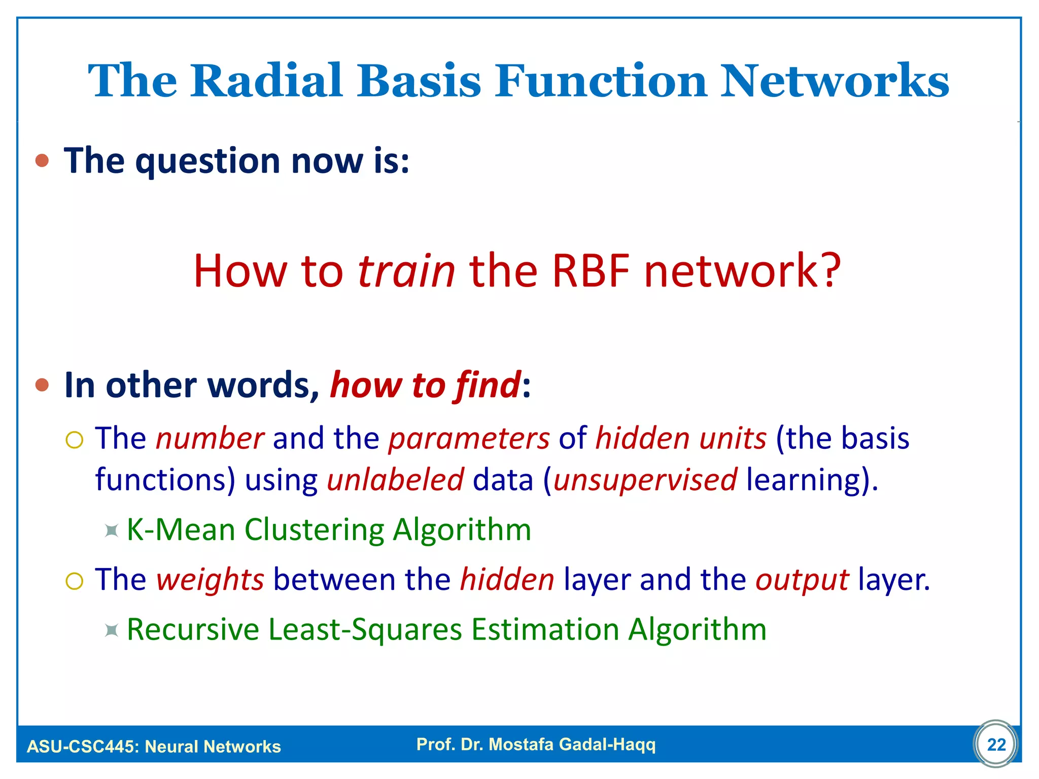 ASU-CSC445: Neural Networks Prof. Dr. Mostafa Gadal-Haqq
The Radial Basis Function Networks
 The question now is:
How to train the RBF network?
 In other words, how to find:
 The number and the parameters of hidden units (the basis
functions) using unlabeled data (unsupervised learning).
K-Mean Clustering Algorithm
 The weights between the hidden layer and the output layer.
Recursive Least-Squares Estimation Algorithm
22
 