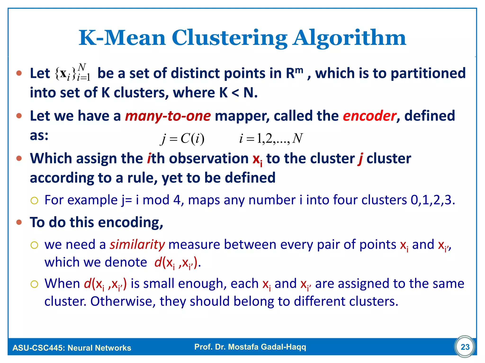 ASU-CSC445: Neural Networks Prof. Dr. Mostafa Gadal-Haqq 23
K-Mean Clustering Algorithm
 Let be a set of distinct points in Rm , which is to partitioned
into set of K clusters, where K < N.
 Let we have a many-to-one mapper, called the encoder, defined
as:
 Which assign the ith observation xi to the cluster j cluster
according to a rule, yet to be defined
 For example j= i mod 4, maps any number i into four clusters 0,1,2,3.
 To do this encoding,
 we need a similarity measure between every pair of points xi and xi’,
which we denote d(xi ,xi’).
 When d(xi ,xi’) is small enough, each xi and xi’ are assigned to the same
cluster. Otherwise, they should belong to different clusters.
N
ii 1}{ x
NiiCj ,...,2,1)( 
 