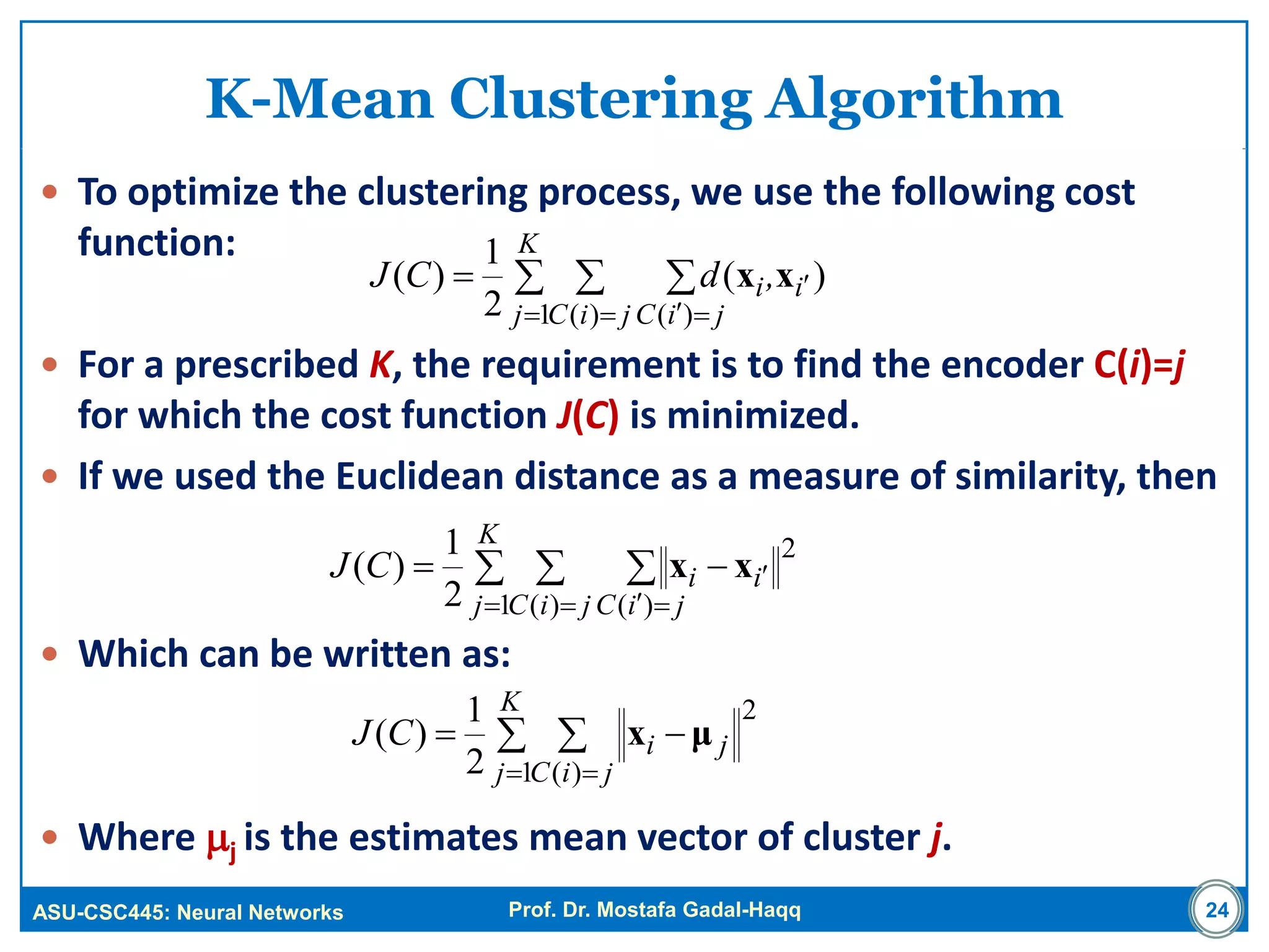 ASU-CSC445: Neural Networks Prof. Dr. Mostafa Gadal-Haqq 24
K-Mean Clustering Algorithm
 To optimize the clustering process, we use the following cost
function:
 For a prescribed K, the requirement is to find the encoder C(i)=j
for which the cost function J(C) is minimized.
 If we used the Euclidean distance as a measure of similarity, then
 Which can be written as:
 Where j is the estimates mean vector of cluster j.
  
  

K
j jiC jiC
ii,dCJ
1 )( )(
)(
2
1
)( xx
  
  

K
j jiC jiC
iiCJ
1
2
)( )(2
1
)( xx
 
 

K
j jiC
jiCJ
1
2
)(2
1
)( μx
 